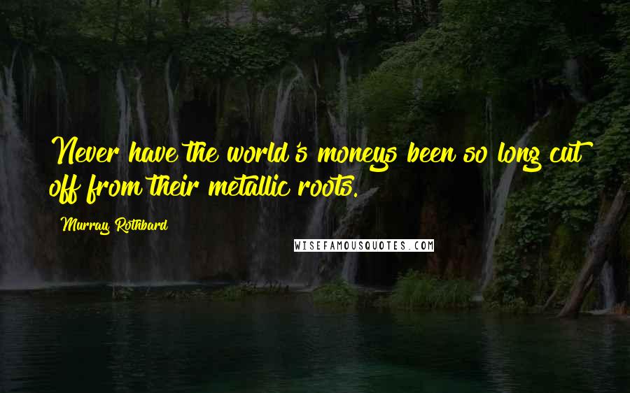 Murray Rothbard Quotes: Never have the world's moneys been so long cut off from their metallic roots.