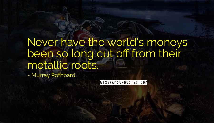 Murray Rothbard Quotes: Never have the world's moneys been so long cut off from their metallic roots.