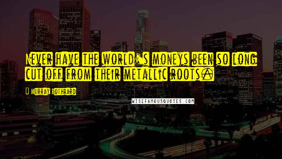 Murray Rothbard Quotes: Never have the world's moneys been so long cut off from their metallic roots.