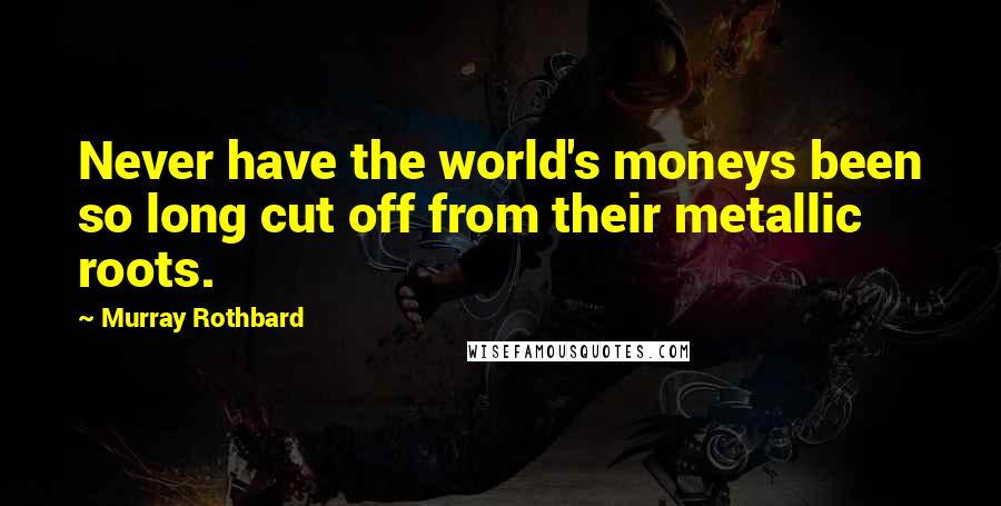 Murray Rothbard Quotes: Never have the world's moneys been so long cut off from their metallic roots.