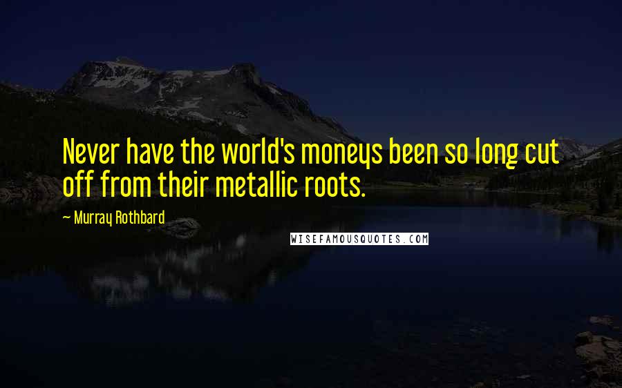 Murray Rothbard Quotes: Never have the world's moneys been so long cut off from their metallic roots.