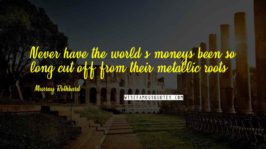 Murray Rothbard Quotes: Never have the world's moneys been so long cut off from their metallic roots.