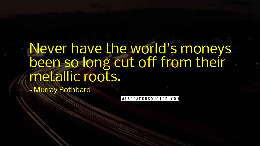 Murray Rothbard Quotes: Never have the world's moneys been so long cut off from their metallic roots.