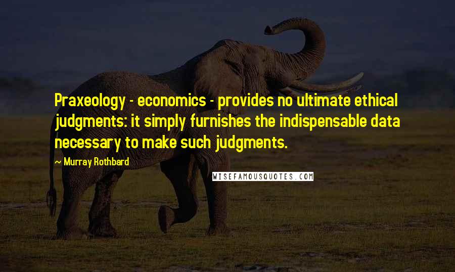 Murray Rothbard Quotes: Praxeology - economics - provides no ultimate ethical judgments: it simply furnishes the indispensable data necessary to make such judgments.