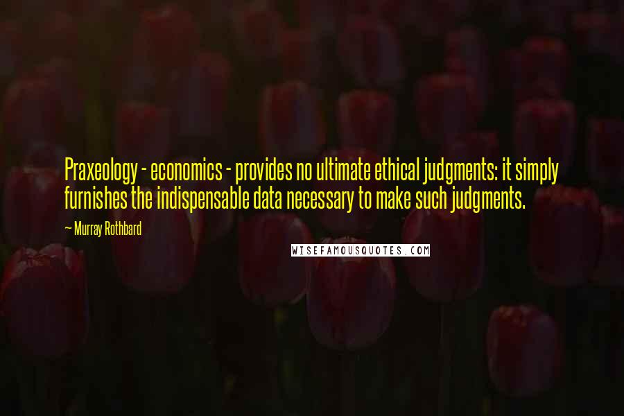 Murray Rothbard Quotes: Praxeology - economics - provides no ultimate ethical judgments: it simply furnishes the indispensable data necessary to make such judgments.