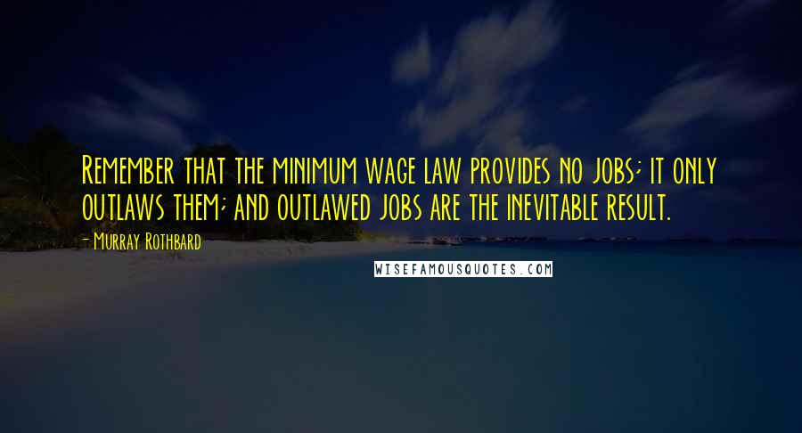 Murray Rothbard Quotes: Remember that the minimum wage law provides no jobs; it only outlaws them; and outlawed jobs are the inevitable result.