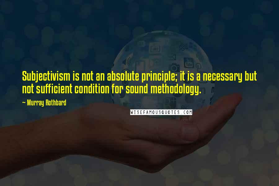 Murray Rothbard Quotes: Subjectivism is not an absolute principle; it is a necessary but not sufficient condition for sound methodology.