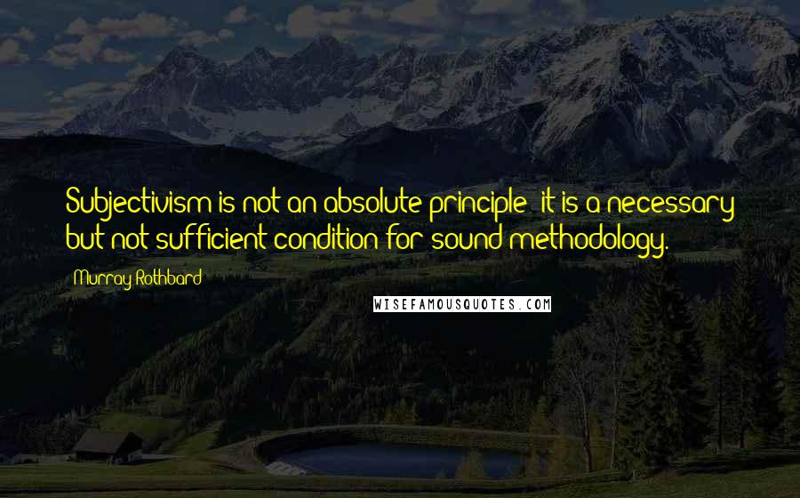 Murray Rothbard Quotes: Subjectivism is not an absolute principle; it is a necessary but not sufficient condition for sound methodology.