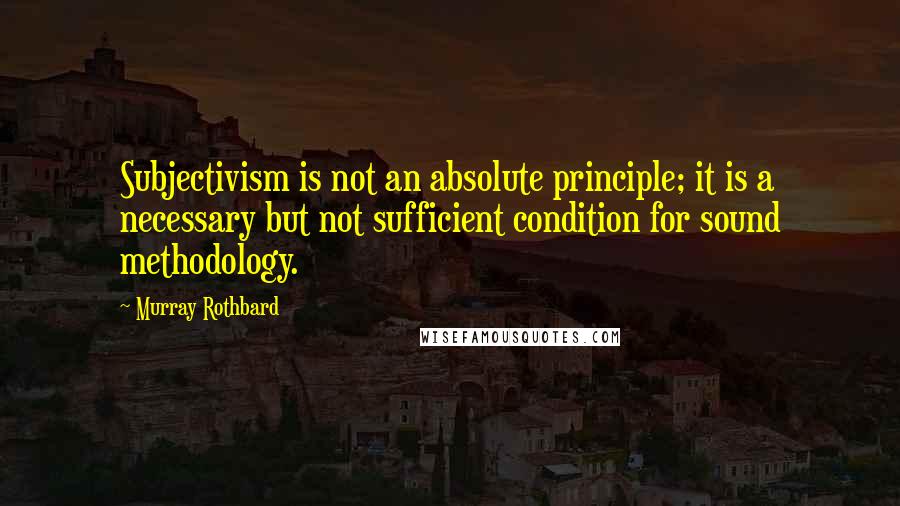 Murray Rothbard Quotes: Subjectivism is not an absolute principle; it is a necessary but not sufficient condition for sound methodology.