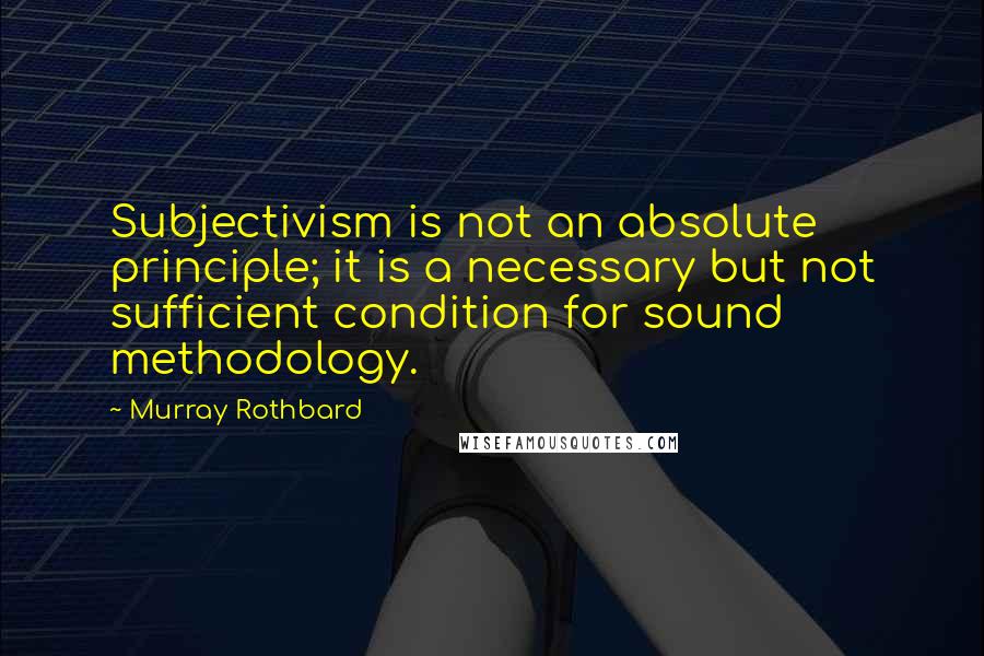 Murray Rothbard Quotes: Subjectivism is not an absolute principle; it is a necessary but not sufficient condition for sound methodology.