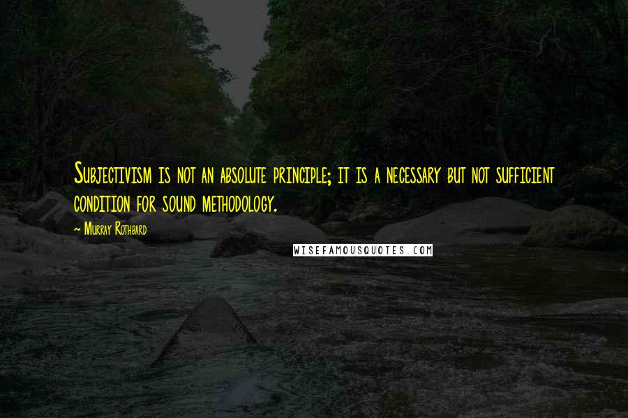 Murray Rothbard Quotes: Subjectivism is not an absolute principle; it is a necessary but not sufficient condition for sound methodology.