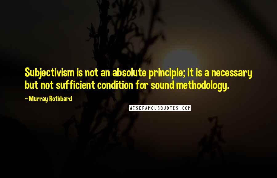 Murray Rothbard Quotes: Subjectivism is not an absolute principle; it is a necessary but not sufficient condition for sound methodology.