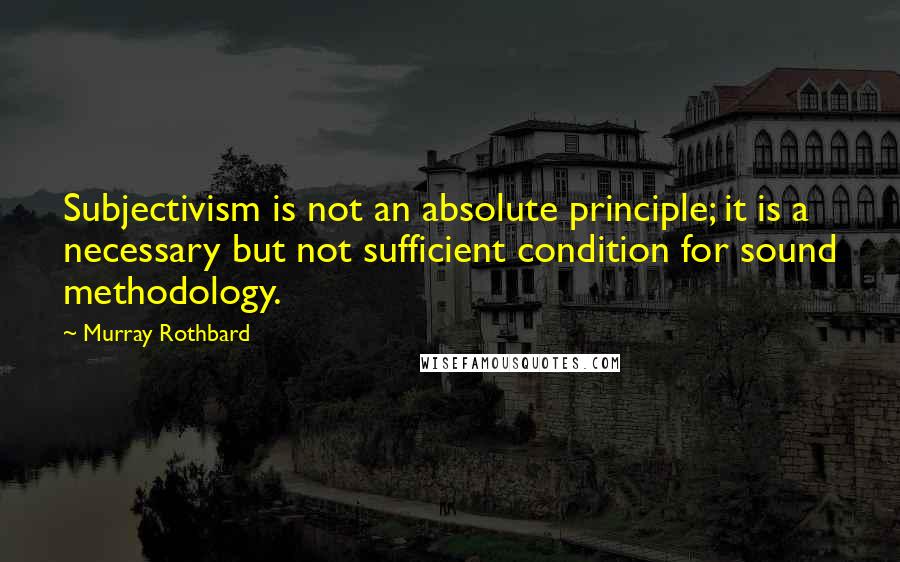 Murray Rothbard Quotes: Subjectivism is not an absolute principle; it is a necessary but not sufficient condition for sound methodology.