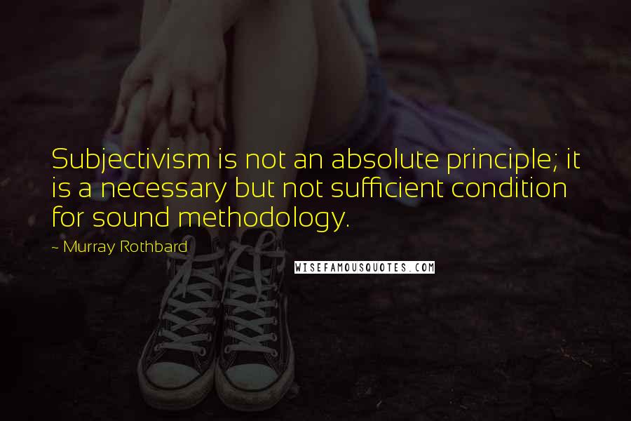 Murray Rothbard Quotes: Subjectivism is not an absolute principle; it is a necessary but not sufficient condition for sound methodology.