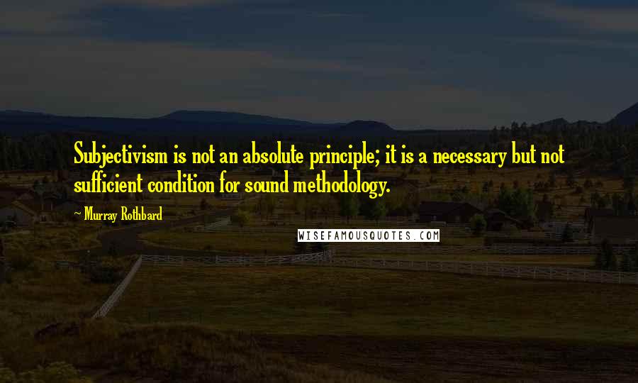 Murray Rothbard Quotes: Subjectivism is not an absolute principle; it is a necessary but not sufficient condition for sound methodology.