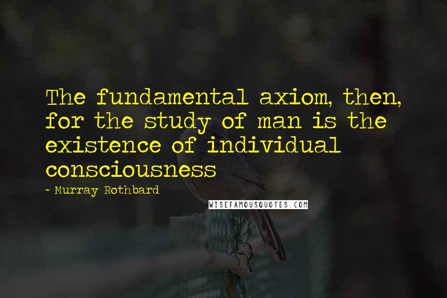 Murray Rothbard Quotes: The fundamental axiom, then, for the study of man is the existence of individual consciousness