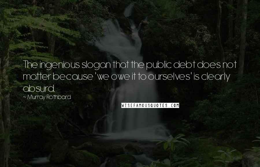 Murray Rothbard Quotes: The ingenious slogan that the public debt does not matter because 'we owe it to ourselves' is clearly absurd.