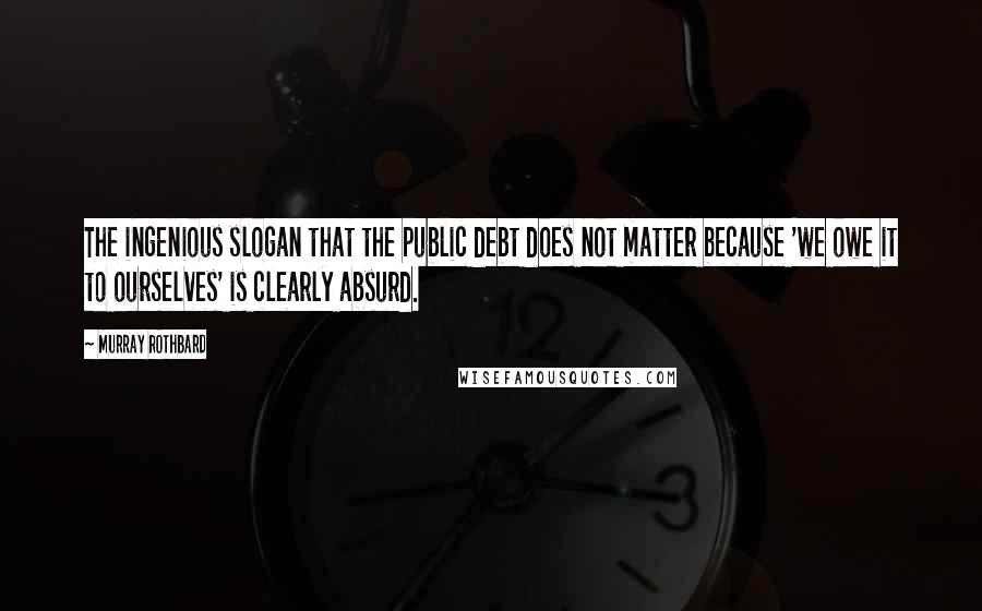 Murray Rothbard Quotes: The ingenious slogan that the public debt does not matter because 'we owe it to ourselves' is clearly absurd.