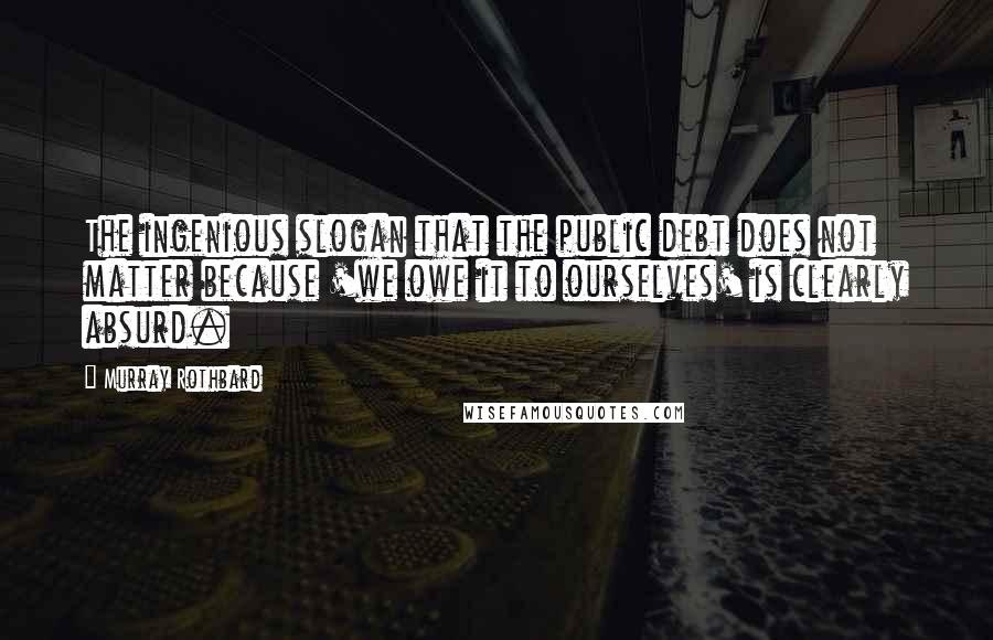 Murray Rothbard Quotes: The ingenious slogan that the public debt does not matter because 'we owe it to ourselves' is clearly absurd.