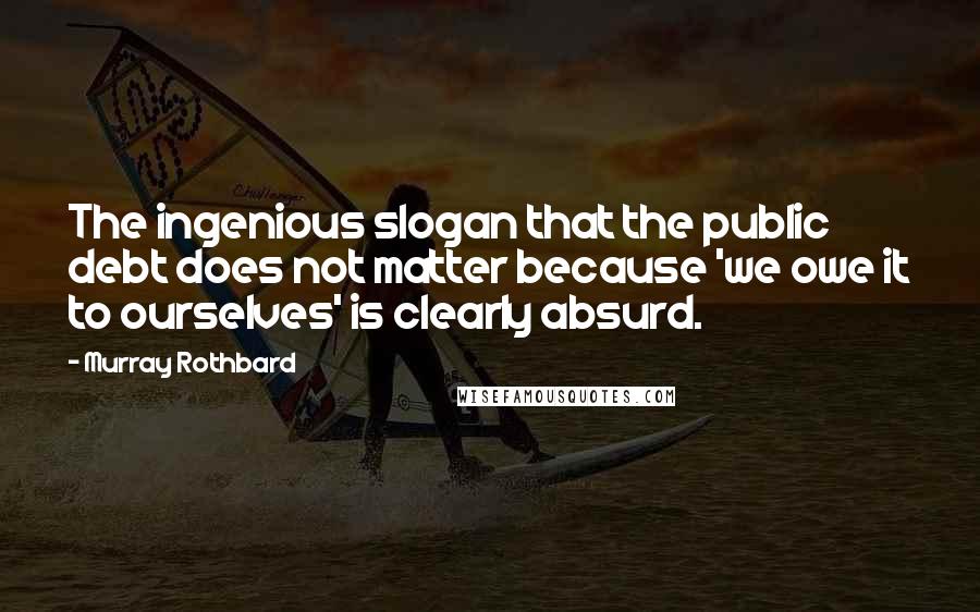 Murray Rothbard Quotes: The ingenious slogan that the public debt does not matter because 'we owe it to ourselves' is clearly absurd.