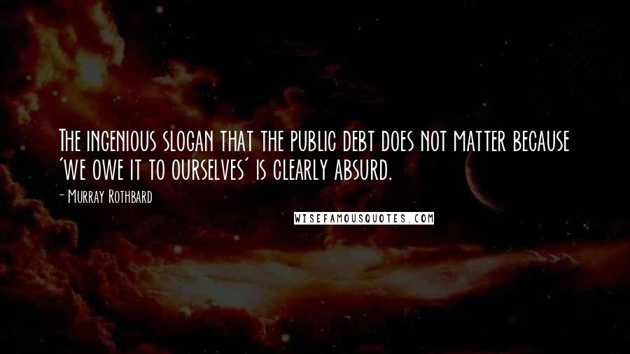 Murray Rothbard Quotes: The ingenious slogan that the public debt does not matter because 'we owe it to ourselves' is clearly absurd.