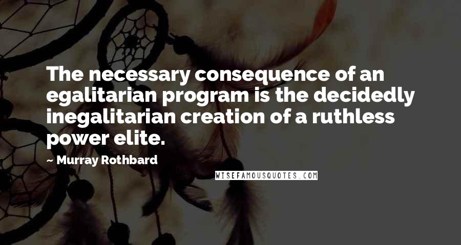 Murray Rothbard Quotes: The necessary consequence of an egalitarian program is the decidedly inegalitarian creation of a ruthless power elite.