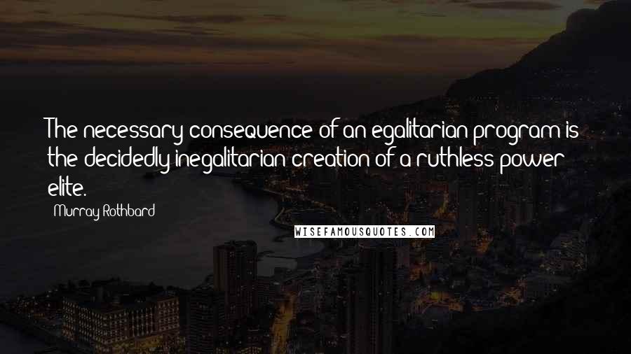 Murray Rothbard Quotes: The necessary consequence of an egalitarian program is the decidedly inegalitarian creation of a ruthless power elite.