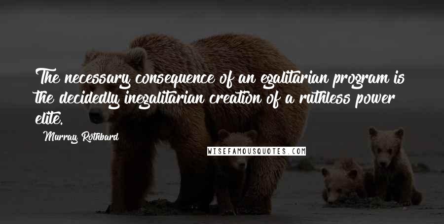 Murray Rothbard Quotes: The necessary consequence of an egalitarian program is the decidedly inegalitarian creation of a ruthless power elite.