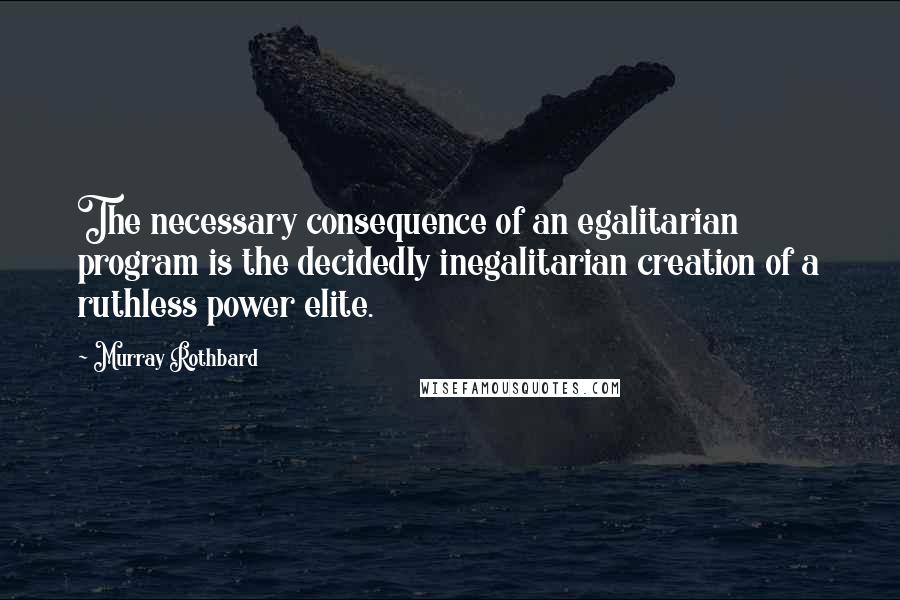 Murray Rothbard Quotes: The necessary consequence of an egalitarian program is the decidedly inegalitarian creation of a ruthless power elite.