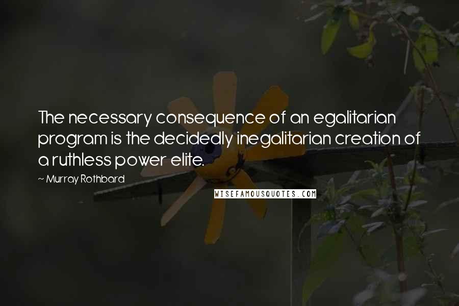 Murray Rothbard Quotes: The necessary consequence of an egalitarian program is the decidedly inegalitarian creation of a ruthless power elite.