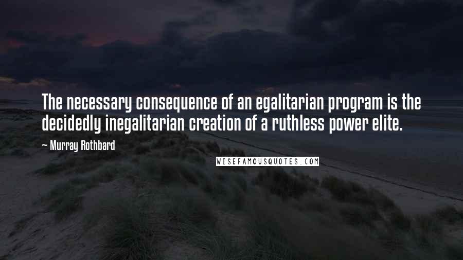 Murray Rothbard Quotes: The necessary consequence of an egalitarian program is the decidedly inegalitarian creation of a ruthless power elite.