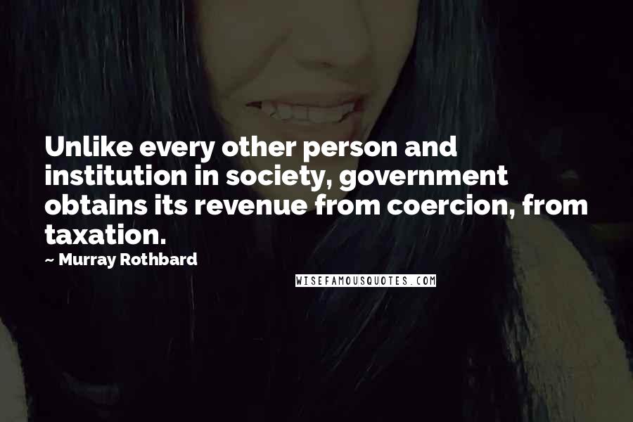 Murray Rothbard Quotes: Unlike every other person and institution in society, government obtains its revenue from coercion, from taxation.