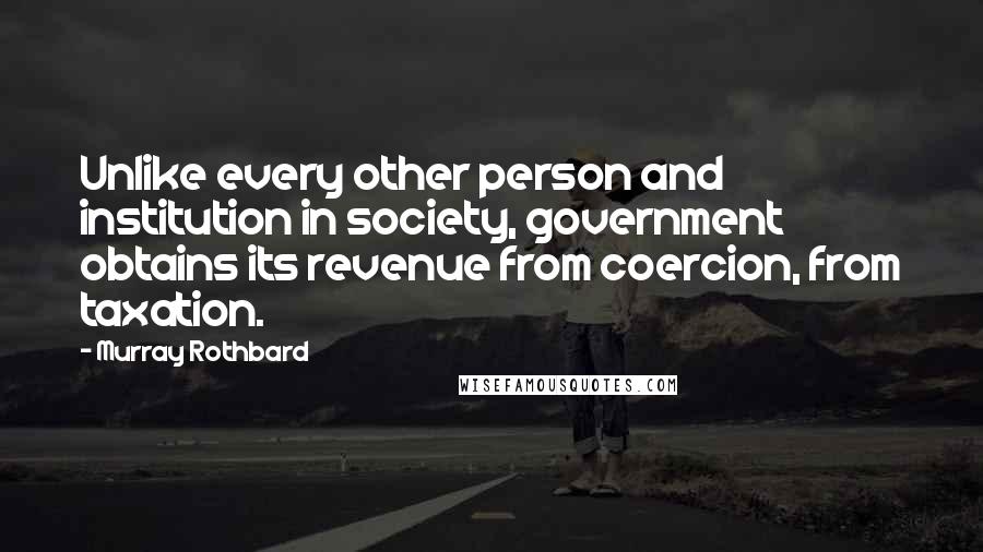 Murray Rothbard Quotes: Unlike every other person and institution in society, government obtains its revenue from coercion, from taxation.