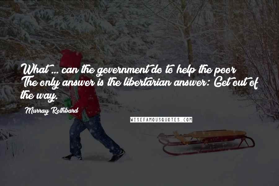 Murray Rothbard Quotes: What ... can the government do to help the poor? The only answer is the libertarian answer: Get out of the way.