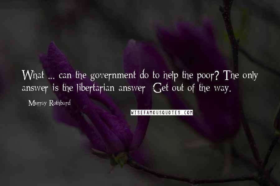 Murray Rothbard Quotes: What ... can the government do to help the poor? The only answer is the libertarian answer: Get out of the way.