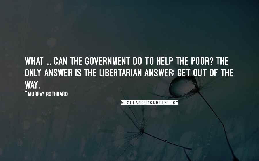 Murray Rothbard Quotes: What ... can the government do to help the poor? The only answer is the libertarian answer: Get out of the way.