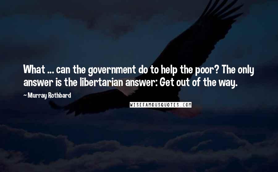 Murray Rothbard Quotes: What ... can the government do to help the poor? The only answer is the libertarian answer: Get out of the way.