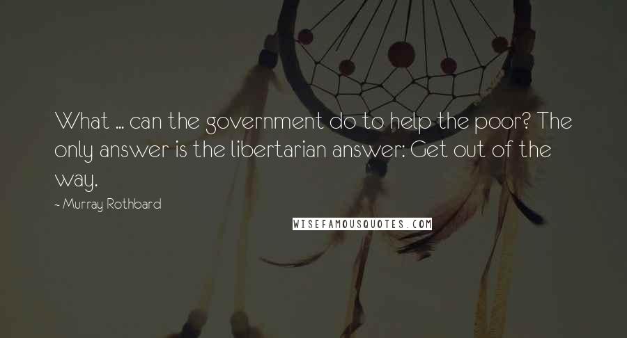 Murray Rothbard Quotes: What ... can the government do to help the poor? The only answer is the libertarian answer: Get out of the way.