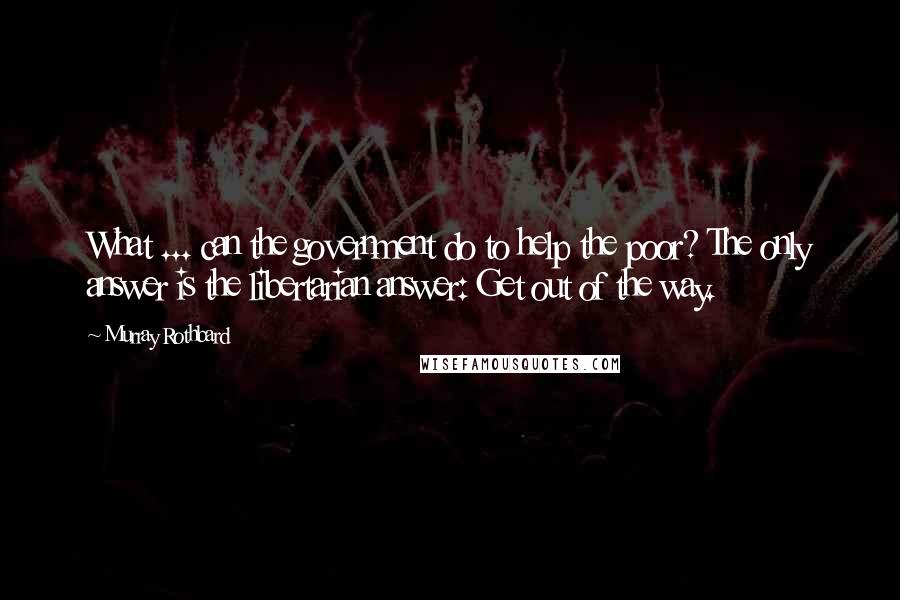 Murray Rothbard Quotes: What ... can the government do to help the poor? The only answer is the libertarian answer: Get out of the way.