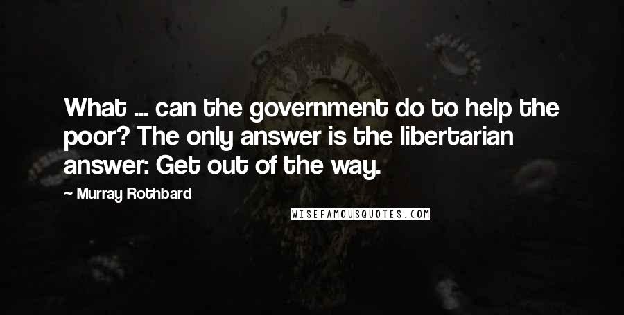 Murray Rothbard Quotes: What ... can the government do to help the poor? The only answer is the libertarian answer: Get out of the way.