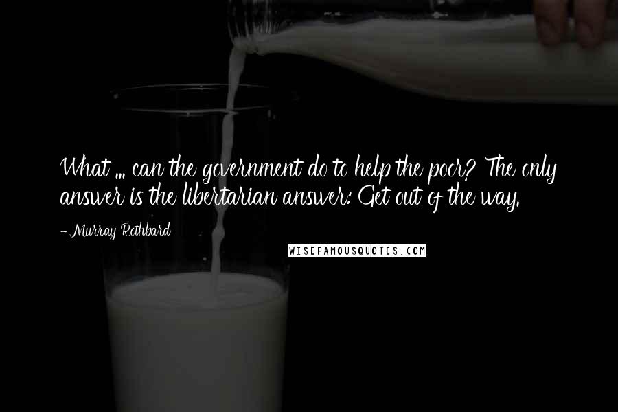 Murray Rothbard Quotes: What ... can the government do to help the poor? The only answer is the libertarian answer: Get out of the way.