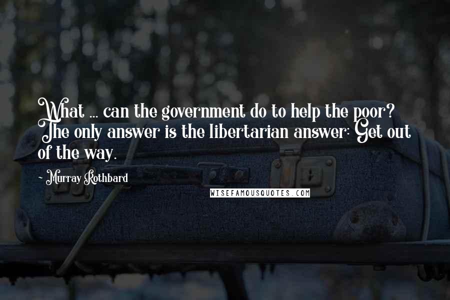 Murray Rothbard Quotes: What ... can the government do to help the poor? The only answer is the libertarian answer: Get out of the way.