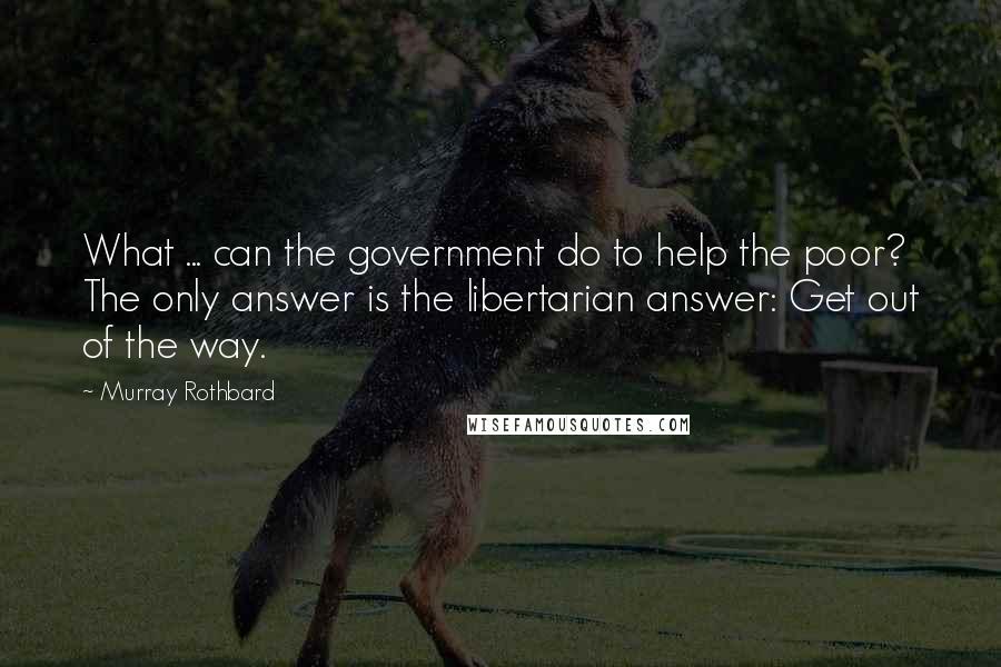 Murray Rothbard Quotes: What ... can the government do to help the poor? The only answer is the libertarian answer: Get out of the way.