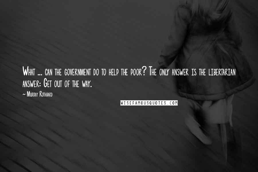 Murray Rothbard Quotes: What ... can the government do to help the poor? The only answer is the libertarian answer: Get out of the way.