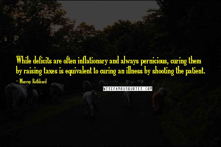 Murray Rothbard Quotes: While deficits are often inflationary and always pernicious, curing them by raising taxes is equivalent to curing an illness by shooting the patient.