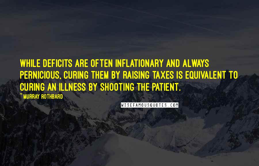 Murray Rothbard Quotes: While deficits are often inflationary and always pernicious, curing them by raising taxes is equivalent to curing an illness by shooting the patient.