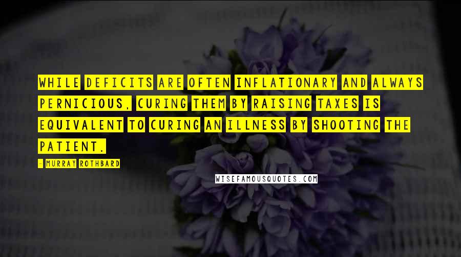 Murray Rothbard Quotes: While deficits are often inflationary and always pernicious, curing them by raising taxes is equivalent to curing an illness by shooting the patient.
