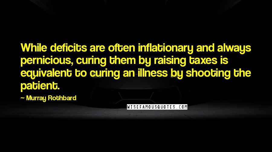 Murray Rothbard Quotes: While deficits are often inflationary and always pernicious, curing them by raising taxes is equivalent to curing an illness by shooting the patient.