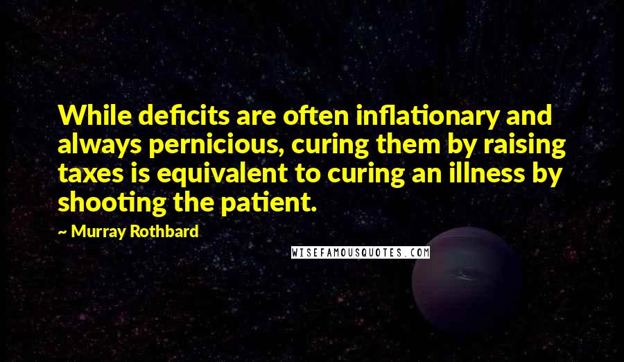 Murray Rothbard Quotes: While deficits are often inflationary and always pernicious, curing them by raising taxes is equivalent to curing an illness by shooting the patient.