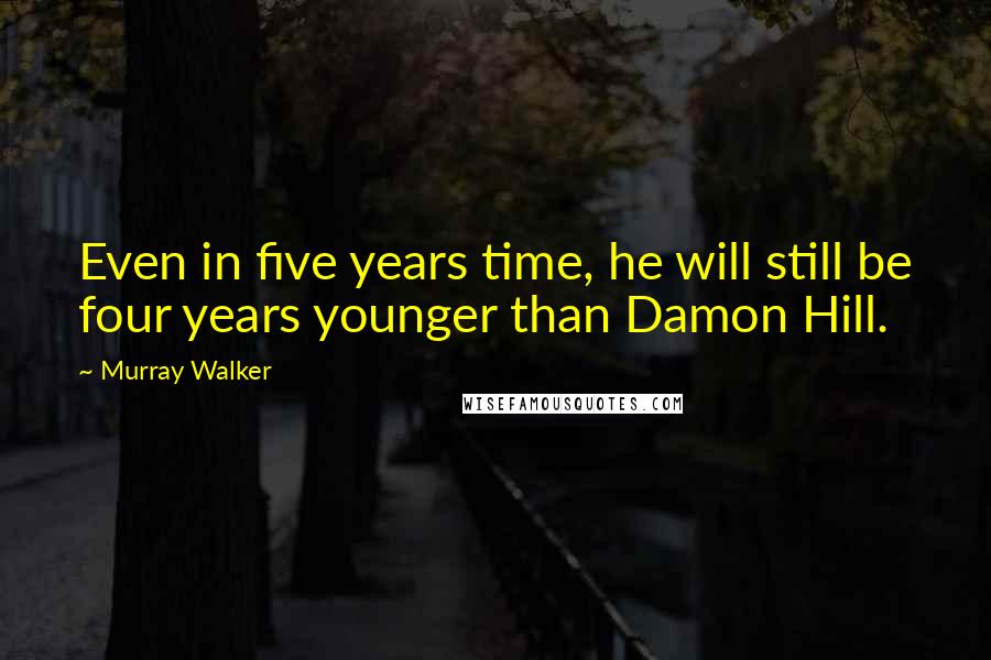 Murray Walker Quotes: Even in five years time, he will still be four years younger than Damon Hill.